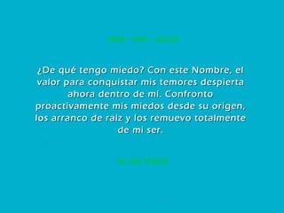36. SIN TEMOR MEM – NUN – DALED ¿De qué tengo miedo? Con este Nombre, el valor para conquistar mis temores despierta ahora dentro de mí. Confronto proactivamente mis miedos desde su origen, los arranco de raíz y los remuevo totalmente de mi ser. 