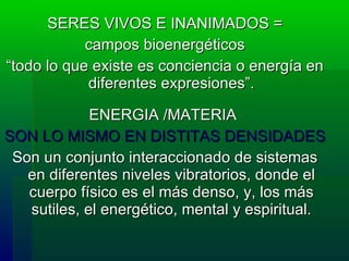 SERES VIVOS E INANIMADOS = campos bioenergéticos  “ todo lo que existe es conciencia o energía en diferentes expresiones”. ENERGIA /MATERIA  SON LO MISMO EN DISTITAS DENSIDADES Son un conjunto interaccionado de sistemas en diferentes niveles vibratorios, donde el cuerpo físico es el más denso, y, los más sutiles, el energético, mental y espiritual. 