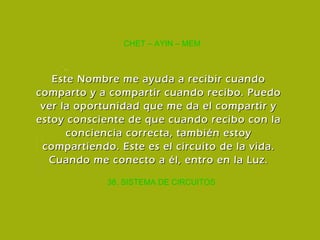 38. SISTEMA DE CIRCUITOS CHET – AYIN – MEM Este Nombre me ayuda a recibir cuando comparto y a compartir cuando recibo. Puedo ver la oportunidad que me da el compartir y estoy consciente de que cuando recibo con la conciencia correcta, también estoy compartiendo. Este es el circuito de la vida. Cuando me conecto a él, entro en la Luz. 