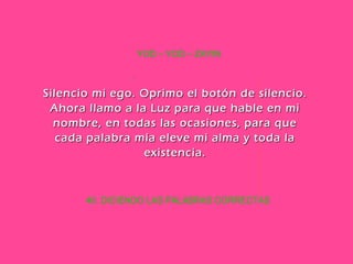 40. DICIENDO LAS PALABRAS CORRECTAS YOD – YOD – ZAYIN Silencio mi ego. Oprimo el botón de silencio. Ahora llamo a la Luz para que hable en mi nombre, en todas las ocasiones, para que cada palabra mía eleve mi alma y toda la existencia. 