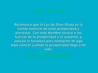 45. EL PODER DE LA PROSPERIDAD SAMECH – ALEPH – LAMED Reconozco que la Luz de Dios–Diosa es la fuente esencial de toda prosperidad y bienestar. Con este Nombre invoco a las fuerzas de la prosperidad y el sustento, y solicito la fortaleza para mantener mi ego bajo control cuando la prosperidad llega a mi vida. 