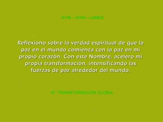 47. TRANSFORMACIÓN GLOBAL AYIN – SHIN – LAMED Reflexiono sobre la verdad espiritual de que la paz en el mundo comienza con la paz en mi propio corazón. Con este Nombre, acelero mi propia transformación, intensificando las fuerzas de paz alrededor del mundo. 