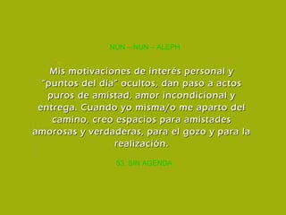 53. SIN AGENDA NUN – NUN – ALEPH Mis motivaciones de interés personal y “puntos del día” ocultos, dan paso a actos puros de amistad, amor incondicional y entrega. Cuando yo misma/o me aparto del camino, creo espacios para amistades amorosas y verdaderas, para el gozo y para la realización. 