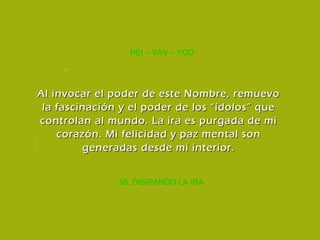 56. DISIPANDO LA IRA PEI – VAV – YOD Al invocar el poder de este Nombre, remuevo la fascinación y el poder de los “ídolos” que controlan al mundo. La ira es purgada de mi corazón. Mi felicidad y paz mental son generadas desde mi interior. 