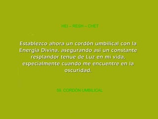 59. CORDÓN UMBILICAL HEI – RESH – CHET Establezco ahora un cordón umbilical con la Energía Divina, asegurando así un constante resplandor tenue de Luz en mi vida, especialmente cuando me encuentre en la oscuridad. 