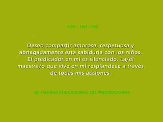 62. PADRES EDUCADORES, NO PREDICADORES YOD – HEI – HEI Deseo compartir amorosa, respetuosa y abnegadamente esta sabiduría con los niños. El predicador en mí es silenciado. La/el maestra/o que vive en mí resplandece a través de todas mis acciones. 