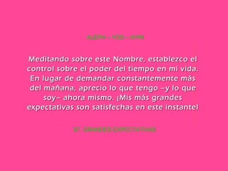67. GRANDES EXPECTATIVAS ALEPH – YOD – AYIN Meditando sobre este Nombre, establezco el control sobre el poder del tiempo en mi vida. En lugar de demandar constantemente más del mañana, aprecio lo que tengo –y lo que soy– ahora mismo. ¡Mis más grandes expectativas son satisfechas en este instante! 