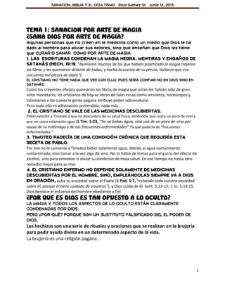 SANACION, BIBLIA Y EL OCULTISMO Eliud Gamez Sr. Junio 12, 2013
1
TEMA 1: SANACION POR ARTE DE MAGIA
¿SANA DIOS POR ARTE DE MAGIA?
Algunas personas que no creen en la medicina como un medio que Dios le ha
dado al hombre para aliviar sus dolores, sino que enseñan que Dios les tiene
que CURAR O SANAR COMO POR ARTE DE MAGIA.
1. LAS ESCRITURAS CONDENAN LA MAGIA NEGRA, MENTIRAS Y ENGAÑOS DE
SATANÁS (HECH. 19:19, “Asimismo muchos de los que habían practicado la magia trajeron
los libros y los quemaron delante de todos; y hecha la cuenta de su precio, hallaron que era
cincuenta mil piezas de plata”).
EL CRISTIANO NO TIENE NADA QUE VER CON ELLO, PUES SERÍA CONFIAR NO EN DIOS SINO EN
SATANÁS.
Como los creyentes efesios quemaron los libros de magia que antes les habían sido de gran
valor monetario, los cristianos de hoy se libran de tales cosas como amuletos, horóscopos y
talismanes a los cuales la gente pagana atribuye poder sobrenatural.
Pero todo ello es adivinación pretendida, nada más.
2. EL CRISTIANO SE VALE DE LAS MEDICINAS DESCUBIERTAS.
Pablo exhortó a Timoteo a que no descuidara de su salud física, diciéndole que usara un poco de vino y
que no usara solamente agua (1 Tim. 5:23, “Ya no bebas agua, sino usa de un poco de vino por
causa de tu estómago y de tus frecuentes enfermedades”.Ya que padecía de “frecuentes
enfermedades.”
3. TIMOTEO PADECÍA DE UNA CONDICIÓN CRÓNICA QUE REQUERÍA ESTA
RECETA DE PABLO.
Por eso no le convenía a Timoteo beber solamente agua, debido al agua comúnmente
contaminada, sino tomar a la vez algo de vino. No lo había de tomar para el gusto del efecto de
alcohol, sino para remediar o aliviar su condición de mala salud. En ese tiempo no había otro
remedio mejor para su mal.
4. EL CRISTIANO ENFERMO NO DEPENDE SOLAMENTE DE MEDICINAS
DESCUBIERTAS POR EL HOMBRE, SINO, EMPLEÁNDOLAS SIEMPRE VA A DIOS
EN ORACIÓN, echa su ansiedad sobre el Padre (1 Ped. 5:7, “echando toda vuestra ansiedad
sobre él, porque él tiene cuidado de vosotros”), y Dios cuida de él. Sant. 5:13-15; 1 Jn. 5:14,15.
Dios bendice el esfuerzo del hombre obediente y fiel
¿POR QUÉ ES DIOS ES TAN OPUESTO A LO OCULTO?
LA MAGIA Y TODOS LOS ASPECTOS DE LO OCULTO ESTÁN CLARAMENTE
CONDENADAS POR DIOS.
PERO ¿POR QUÉ? PORQUE SON UN SUSTITUTO FALSIFICADO DEL EL PODER DE
DIOS.
Los hechizos son una serie de rituales y oraciones que se realizan en la brujería
para pedir ayuda divina en un determinado aspecto de la vida.
La brujería es una religión pagana.
 