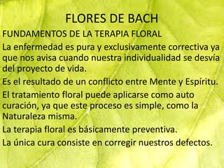 FLORES DE BACH
FUNDAMENTOS DE LA TERAPIA FLORAL
La enfermedad es pura y exclusivamente correctiva ya
que nos avisa cuando nuestra individualidad se desvía
del proyecto de vida.
Es el resultado de un conflicto entre Mente y Espíritu.
El tratamiento floral puede aplicarse como auto
curación, ya que este proceso es simple, como la
Naturaleza misma.
La terapia floral es básicamente preventiva.
La única cura consiste en corregir nuestros defectos.
 