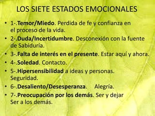 LOS SIETE ESTADOS EMOCIONALES
• 1-.Temor/Miedo. Perdida de fe y confianza en
  el proceso de la vida.
• 2-.Duda/Incertidumbre. Desconexión con la fuente
  de Sabiduría.
• 3-.Falta de interés en el presente. Estar aquí y ahora.
• 4-.Soledad. Contacto.
• 5-.Hipersensibilidad a ideas y personas.
  Seguridad.
• 6-.Desaliento/Desesperanza. Alegría.
• 7-.Preocupación por los demás. Ser y dejar
  Ser a los demás.
 