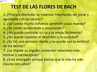 11
Enviar respuestas


                    TEST DE LAS FLORES DE BACH
     1. ¿Procura disimular su malestar intentando ser jovial y
     agradable con los demás?
     2. ¿Le cuesta mucho esfuerzo aprender cosas nuevas?
     3. ¿Se siente acobardado y amenazado?
     4. ¿No puede controlar su ira y se enoja fácilmente?
     5. ¿No puede soportar el desorden y la suciedad?
     6. ¿Es Vd. una persona rápida y no puede con la lentitud
     de los demás?
     7. ¿Le impide su orgullo, mantener relaciones más
     íntimas y satisfactorias?
     8. ¿Está amargado porque piensa que la vida ha sido
     injusta con usted?
 