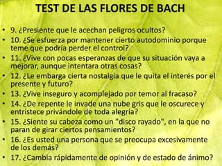 TEST DE LAS FLORES DE BACH
• 9. ¿Presiente que le acechan peligros ocultos?
• 10. ¿Se esfuerza por mantener cierto autodominio porque
  teme que podría perder el control?
• 11. ¿Vive con pocas esperanzas de que su situación vaya a
  mejorar, aunque intentara otras cosas?
• 12. ¿Le embarga cierta nostalgia que le quita el interés por el
  presente y futuro?
• 13. ¿Vive inseguro y acomplejado por temor al fracaso?
• 14. ¿De repente le invade una nube gris que le oscurece y
  entristece privándole de toda alegría?
• 15. ¿Siente su cabeza como un "disco rayado", en la que no
  paran de girar ciertos pensamientos?
• 16. ¿Es usted una persona que se preocupa excesivamente
  de los demás?
• 17. ¿Cambia rápidamente de opinión y de estado de ánimo?
 