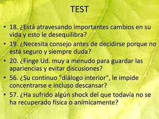 TEST
• 18. ¿Está atravesando importantes cambios en su
  vida y esto le desequilibra?
• 19. ¿Necesita consejo antes de decidirse porque no
  está seguro y siempre duda?
• 20. ¿Finge Ud. muy a menudo para guardar las
  apariencias y evitar discusiones?
• 56. ¿Su continuo "diálogo interior", le impide
  concentrarse e incluso descansar?
• 57. ¿Ha sufrido algún shock del que todavía no se
  ha recuperado física o anímicamente?
 