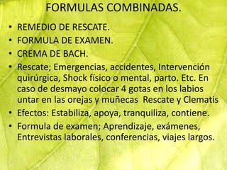 FORMULAS COMBINADAS.
• REMEDIO DE RESCATE.
• FORMULA DE EXAMEN.
• CREMA DE BACH.
• Rescate; Emergencias, accidentes, Intervención
  quirúrgica, Shock físico o mental, parto. Etc. En
  caso de desmayo colocar 4 gotas en los labios
  untar en las orejas y muñecas Rescate y Clematis
• Efectos: Estabiliza, apoya, tranquiliza, contiene.
• Formula de examen; Aprendizaje, exámenes,
  Entrevistas laborales, conferencias, viajes largos.
 