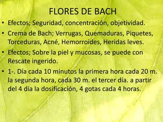 FLORES DE BACH
• Efectos; Seguridad, concentración, objetividad.
• Crema de Bach; Verrugas, Quemaduras, Piquetes,
  Torceduras, Acné, Hemorroides, Heridas leves.
• Efectos; Sobre la piel y mucosas, se puede con
  Rescate ingerido.
• 1-. Día cada 10 minutos la primera hora cada 20 m.
  la segunda hora, cada 30 m. el tercer día. a partir
  del 4 día la dosificación, 4 gotas cada 4 horas.
 