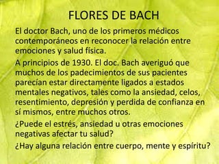 FLORES DE BACH
El doctor Bach, uno de los primeros médicos
contemporáneos en reconocer la relación entre
emociones y salud física.
A principios de 1930. El doc. Bach averiguó que
muchos de los padecimientos de sus pacientes
parecían estar directamente ligados a estados
mentales negativos, tales como la ansiedad, celos,
resentimiento, depresión y perdida de confianza en
sí mismos, entre muchos otros.
¿Puede el estrés, ansiedad u otras emociones
negativas afectar tu salud?
¿Hay alguna relación entre cuerpo, mente y espíritu?
 
