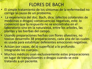 FLORES DE BACH
• El simple tratamiento de los síntomas de la enfermedad no
  corrige la causa de un problema,
• La experiencia del doc. Bach, dice, (efectos colaterales de
  medicinas o drogas) consecuencias negativas, esto lo
  convenció que la respuesta no se encontraba en el
  laboratorio sino en la naturaleza, entre los arboles, las
  plantas y las hierbas del campo.
• Usando preparaciones hechas con flores silvestres, no
  toxicas desarrollo 38 preparaciones, cada una de las cuales
  es usada para estabilizar deferentes emociones negativas.
• Actúan por capas, de lo superficial a lo profundo.
  Integrando los cuerpos.
• Muchos médicos usan exclusivamente estas preparaciones
  en lugar de tranquilizantes o drogas cuando se esta
  tratando a un paciente.
 