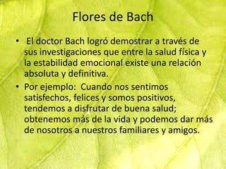 Flores de Bach
• El doctor Bach logró demostrar a través de
  sus investigaciones que entre la salud física y
  la estabilidad emocional existe una relación
  absoluta y definitiva.
• Por ejemplo: Cuando nos sentimos
  satisfechos, felices y somos positivos,
  tendemos a disfrutar de buena salud;
  obtenemos más de la vida y podemos dar más
  de nosotros a nuestros familiares y amigos.
 