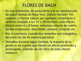FLORES DE BACH
• En una entrevista, de psiquiatras y el ex comisionado
  de salud mental de New York, Doctor Harbort Fill.
  sostuvo; si tomas Valium por ejemplo, empezaras a
  sentirte relajado a los 15 o 20 minutos, este efecto
  durará entre 6 u 8 horas, entonces estarás de vuelta
  dónde empezaste; deprimido, ansioso, enojado etc.
• Por el contrario, cuando los remedios son escogidos,
  de entre los 38 de manera personal.
• Tomados durante algún tiempo, la mayoría de la
  gente se da cuenta que tienen un efecto profundo y
  prolongado, además de ser libre de todo efecto
  colateral.
 