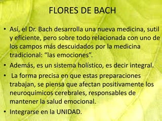 FLORES DE BACH
• Así, el Dr. Bach desarrolla una nueva medicina, sutil
  y eficiente, pero sobre todo relacionada con uno de
  los campos más descuidados por la medicina
  tradicional: “las emociones”.
• Además, es un sistema holístico, es decir integral.
• La forma precisa en que estas preparaciones
  trabajan, se piensa que afectan positivamente los
  neuroquímicos cerebrales, responsables de
  mantener la salud emocional.
• Integrarse en la UNIDAD.
 