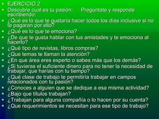EJERCICIO 2 Descubre cual es tu pasión:  Pregúntate y responde escribiendo: ¿Que es lo que te gustaría hacer todos los días inclusive si no te pagaran por ello?  ¿Qué es lo que te emociona?  ¿De que te gusta hablar con tus amistades y te emociona al hacerlo?  ¿Qué tipo de revistas, libros compras?  ¿Que temas te llaman la atención?  ¿En que área eres experto o sabes más que los demás?  ¿Si tuvieras el suficiente dinero para no tener la necesidad de trabajar, que harías con tu tiempo?  ¿Qué clase de trabajo te permitiría trabajar en campos relacionados con tu pasión?  ¿Conoces a alguien que se dedique a esa misma actividad?  ¿Bajo que títulos trabajan? ¿Trabajan para alguna compañía o lo hacen por su cuenta?  ¿Que requerimientos se necesitan para ese tipo de trabajo?  