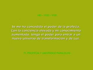 71. PROFECÍA Y UNIVERSOS PARALELOS HEI – YOD – YOD Se me ha concedido el poder de la profecía. Con la conciencia elevada y mi conocimiento aumentado, tengo el poder para entrar a un nuevo universo de transformación y de Luz. 