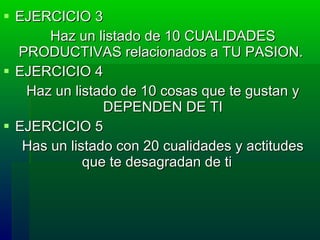 EJERCICIO 3 Haz un listado de 10  CUALIDADES PRODUCTIVAS relacionados a TU PASION.   EJERCICIO 4 Haz un listado de 10 cosas que te gustan y DEPENDEN DE TI EJERCICIO 5 Has un listado con 20 cualidades y actitudes que te desagradan de ti    