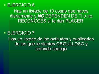 EJERCICIO 6 Haz un listado de 10 cosas que  haces diariamente  y   NO   DEPENDEN DE TI  o no RECONOCES si te dan PLACER   EJERCICIO 7 Has un listado de las actitudes y cualidades de las que te sientes ORGULLOSO y comodo contigo 