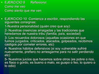 EJERCICIO 9      Reflexiono:  Como me veo    Como siento que me ven  EJERCICIO 10  Comienza a escribir, respondiendo las siguientes consignas: 1-Nuestra personalidad (quién creo que soy) 2- Nuestras creencias arraigadas y las tradiciones que heredamos de nuestra tribu (familia, país, sociedad)  3- Los recuerdos dolorosos (aquellas ocasiones en que fuimos juzgados, criticados, atacados, golpeados, recibimos castigos por cometer errores, etc) 4- Nuestros hábitos defensivos (si soy vulnerable sufriré nuevamente, prefiero no arriesgarme para no salir perdiendo etc) 5- Nuestros juicios que hacemos sobre otros (es pobre o rico, es flaco o gordo, es bueno o malo, es guapo o feo, lo quiero o lo odio) 