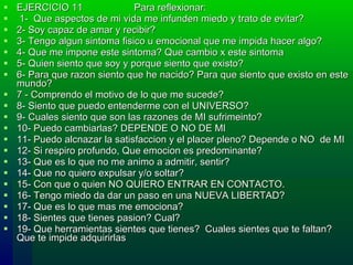 EJERCICIO 11  Para reflexionar:    1-  Que aspectos de mi vida me infunden miedo y trato de evitar?  2-  Soy capaz de amar y recibir?  3-  Tengo algun sintoma fisico u emocional que me impida hacer algo?  4-  Que me impone este sintoma? Que cambio x este sintoma  5-  Quien siento que soy y porque siento que existo?  6-  P ara  que razon siento que he nacido? P a r a  que siento que existo en  e ste mundo? 7 -  Comprendo el motivo de lo que me sucede? 8-  Siento que puedo entenderme con el UNIVERSO? 9-  Cuales siento que son las razones de  MI  sufrimeinto? 10-  Puedo cambiarlas?  DEPENDE O NO DE MI 11-  Puedo alcnazar la satisfaccion y el placer pleno?  Depende o NO  de MI 12-  Si respiro profundo, Que emocion es predominante? 13-  Que es lo que no me animo a admitir , sentir ? 14-  Que no quiero expulsar y/o soltar? 15-  Con que o quien NO QUIERO ENTRAR EN CONTACTO. 16-  Tengo miedo da dar un paso en una NUEVA LIBERTAD? 17-  Que es lo que mas me emociona? 18-  Sientes que tienes pasion? Cual? 19-  Que herramientas sientes que tienes?  Cuales sientes que te faltan? Que te impide adquirirlas 