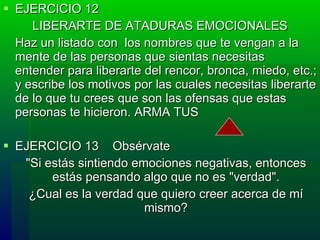 EJERCICIO 12  LIBERARTE DE ATADURAS EMOCIONALES Haz un listado con  los nombres que te vengan a la mente de las personas que sientas necesitas entender para liberarte del rencor, bronca, miedo, etc.; y escribe los motivos por las cuales necesitas liberarte de lo que tu crees que son las ofensas que estas personas te hicieron. ARMA TUS  EJERCICIO 13  Obsérvate  "Si estás sintiendo emociones negativas, entonces estás pensando algo que no es "verdad". ¿Cual es la verdad que quiero creer acerca de mí mismo? 