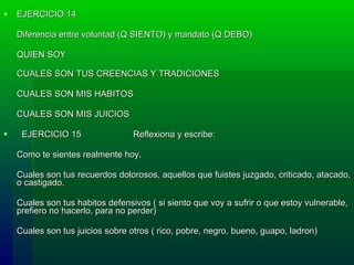 EJERCICIO 14 Diferencia entre voluntad (Q SIENTO) y mandato (Q DEBO)     QUIEN SOY     CUALES SON TUS CREENCIAS Y TRADICIONES     CUALES SON MIS HABITOS     CUALES SON MIS JUICIOS        EJERCICIO 15   Reflexiona y escribe:  Como te sientes realmente hoy.     Cuales son tus recu e rdos dolorosos, aquellos que fuistes juzgado, criticado, atacado, o castigado.     Cuales son tus habitos defensivos ( si siento que voy a sufrir o que estoy vulnerable, prefiero no hacerlo, para no perder)     Cuales son tus juicios sobre otros ( rico, pobre, negro, bueno, guapo, ladron)  