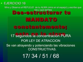 EJERCICIO 16 Mira y Observa el REFLEJO  de tu ALMA (mira en el espejo) y escribe que ves y que sientes Des-estructurar tu MANDATO constantemente;  esta es la clave   17 segundos la concentración PURA POR LEY DE ATRACCION Se van atrayendo y potenciando las vibraciones CONSTRUCTIVAS. 17/ 34 / 51 / 68 