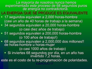 La mayoría de nosotros nunca hemos experimentado este proceso de 68 segundos puros de energía no contradictoria.  LA ENERGIA QUE SE PRODUCE ES EQUIVALENTE 17 segundos equivalen a 2,000 horas-hombre  (casi un año de 40 horas de trabajo a la semana)  34 segundos equivalen a 20,000 horas-hombre  (o casi diez años de trabajo) 51 segundos equivalen a 200,000 horas-hombre  (o 100 años de trabajo!)  68 segundos equivalen a 2,000,000 dos millones!! de horas-hombre u horas-mujer  (o casi 1000 años de trabajo)  Si inviertes 68 segundos por día, en un año has  invertido 7,2 horas,  este es el costo de tu re-programación de polaridades. EJERCICIO 17 
