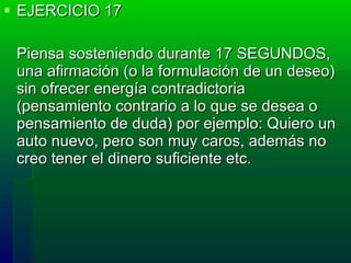 EJERCICIO 17 Piensa sosteniendo durante 17 SEGUNDOS, una afirmación (o la formulación de un deseo) sin ofrecer energía contradictoria (pensamiento contrario a lo que se desea o pensamiento de duda) por ejemplo: Quiero un auto nuevo, pero son muy caros, además no creo tener el dinero suficiente etc. 