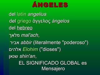 ÁNGELES   del  latín   angelius del  griego  ἄγγελος  ángelos   del  hebreo   מלאך   mal'ach ,   אביר   abbir  (literalmente "poderoso")   אלהים   Elohim  ("dioses")   שנאן   shin'an , EL SIGNIFICADO GLOBAL es  Mensajero 