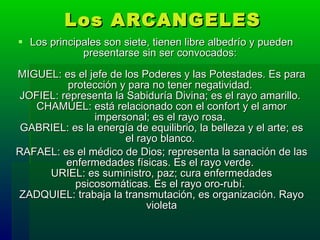 Los ARCANGELES Los principales son siete, tienen libre albedrío y pueden presentarse sin ser convocados:  MIGUEL: es el jefe de los Poderes y las Potestades. Es para protección y para no tener negatividad.  JOFIEL: representa la Sabiduría Divina; es el rayo amarillo.  CHAMUEL: está relacionado con el confort y el amor impersonal; es el rayo rosa.  GABRIEL: es la energía de equilibrio, la belleza y el arte; es el rayo blanco.  RAFAEL: es el médico de Dios; representa la sanación de las enfermedades físicas. Es el rayo verde.  URIEL: es suministro, paz; cura enfermedades psicosomáticas. Es el rayo oro-rubí.  ZADQUIEL: trabaja la transmutación, es organización. Rayo violeta 
