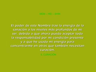 5. CURACIÓN MEM – HEI – SHIN El poder de este Nombre trae la energía de la sanación a los niveles más profundos de mi ser, debido a que ahora puedo aceptar toda la responsabilidad por mi condición presente y a que he usado mi energía para concentrarme en otros que también necesitan curación. 