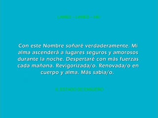 6. ESTADO DE ENSUEÑO LAMED – LAMED – HEI Con este Nombre soñaré verdaderamente. Mi alma ascenderá a lugares seguros y amorosos durante la noche. Despertaré con más fuerzas cada mañana. Revigorizada/o. Renovada/o en cuerpo y alma. Más sabia/o.  