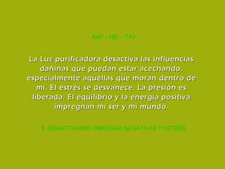 8. DESACTIVANDO ENERGÍAS NEGATIVAS Y ESTRÉS KAF – HEI – TAV La Luz purificadora desactiva las influencias dañinas que puedan estar acechando, especialmente aquéllas que moran dentro de mí. El estrés se desvanece. La presión es liberada. El equilibrio y la energía positiva impregnan mi ser y mi mundo. 