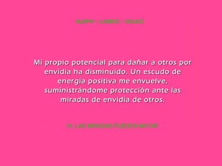 10. LAS MIRADAS PUEDEN MATAR ALEPH – LAMED – DALED Mi propio potencial para dañar a otros por envidia ha disminuido. Un escudo de energía positiva me envuelve, suministrándome protección ante las miradas de envidia de otros. 