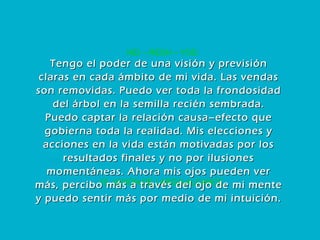 15. VISIÓN DE LARGO ALCANCE HEI – RESH – YOD Tengo el poder de una visión y previsión claras en cada ámbito de mi vida. Las vendas son removidas. Puedo ver toda la frondosidad del árbol en la semilla recién sembrada. Puedo captar la relación causa–efecto que gobierna toda la realidad. Mis elecciones y acciones en la vida están motivadas por los resultados finales y no por ilusiones momentáneas. Ahora mis ojos pueden ver más, percibo más a través del ojo de mi mente y puedo sentir más por medio de mi intuición. 