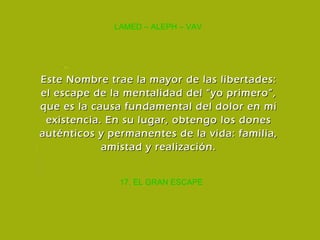 17. EL GRAN ESCAPE LAMED – ALEPH – VAV Este Nombre trae la mayor de las libertades: el escape de la mentalidad del “yo primero”, que es la causa fundamental del dolor en mi existencia. En su lugar, obtengo los dones auténticos y permanentes de la vida: familia, amistad y realización. 