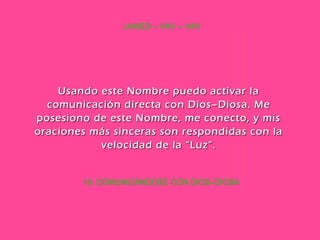 19. COMUNICÁNDOSE CON DIOS–DIOSA LAMED – VAV – VAV Usando este Nombre puedo activar la comunicación directa con Dios–Diosa. Me posesiono de este Nombre, me conecto, y mis oraciones más sinceras son respondidas con la velocidad de la “Luz”. 