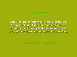 20. VICTORIA SOBRE LAS ADICCIONES PEI – HEI – LAMED Este Nombre garantiza mi victoria sobre las fuerzas del ego. Estoy impregnada/o de la fortaleza emocional y la disciplina necesaria para triunfar sobre mis impulsos egocéntricos. 