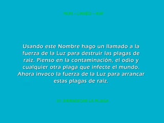 21. ERRADICAR LA PLAGA NUN – LAMED – KAF Usando este Nombre hago un llamado a la fuerza de la Luz para destruir las plagas de raíz. Pienso en la contaminación, el odio y cualquier otra plaga que infecte el mundo. Ahora invoco la fuerza de la Luz para arrancar estas plagas de raíz. 