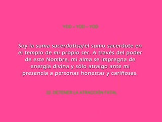 22. DETENER LA ATRACCIÓN FATAL YOD – YOD – YOD Soy la suma sacerdotisa/el sumo sacerdote en el templo de mi propio ser. A través del poder de este Nombre, mi alma se impregna de energía divina y sólo atraigo ante mi presencia a personas honestas y cariñosas. 