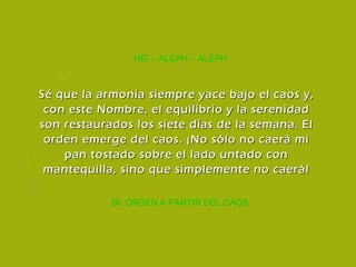 26. ORDEN A PARTIR DEL CAOS HEI – ALEPH – ALEPH Sé que la armonía siempre yace bajo el caos y, con este Nombre, el equilibrio y la serenidad son restaurados los siete días de la semana. El orden emerge del caos. ¡No sólo no caerá mi pan tostado sobre el lado untado con mantequilla, sino que simplemente no caerá! 