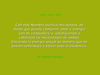 35. ENERGÍA SEXUAL KAF – VAV – KUF Con este Nombre purifico mis deseos, de modo que puedo compartir amor y energía con mi compañera/o, satisfaciendo a cabalidad las necesidades de ambos. Enciendo la energía sexual de manera que mi pasión contribuye a elevar toda la existencia. 