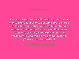 43. DESAFIANDO LA GRAVEDAD VAV – VAV – LAMED Uso este Nombre para liberar el poder de la mente sobre la materia, del alma sobre el ego y de lo espiritual sobre lo físico. Mi meta no es renunciar al mundo físico, sino eliminar su control sobre mí y convertirme en la/el verdadera/o capitán de mi propio destino. ¡Todo se vuelve posible! 